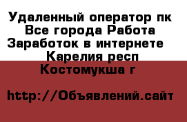 Удаленный оператор пк - Все города Работа » Заработок в интернете   . Карелия респ.,Костомукша г.